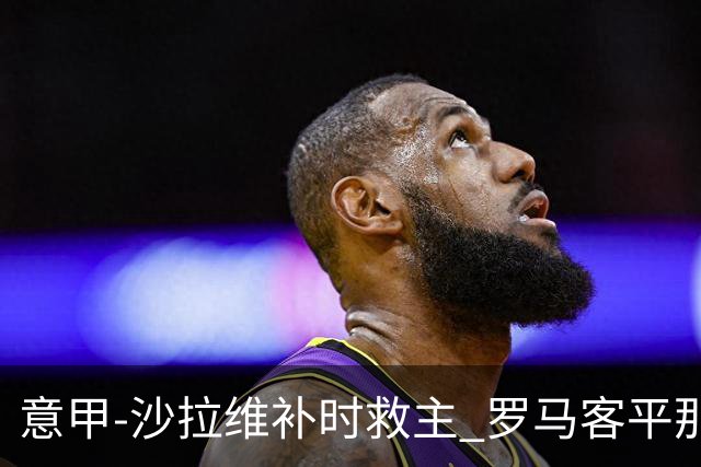 意甲-沙拉维补时救主 罗马客平那不勒斯距前四5分